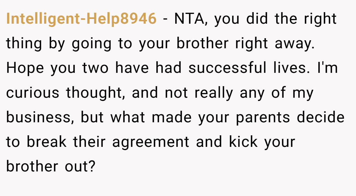 Intelligent-Help8946 - NTA, you did the right thing by going to your brother right away. Hope you two have had successful lives. I'm curious thought, and not really any of my business, but what made your parents decide to break their agreement and kick your brother out?