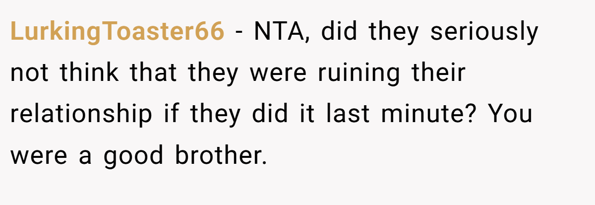 LurkingToaster66 - NTA, did they seriously not think that they were ruining their relationship if they did it last minute? You were a good brother.