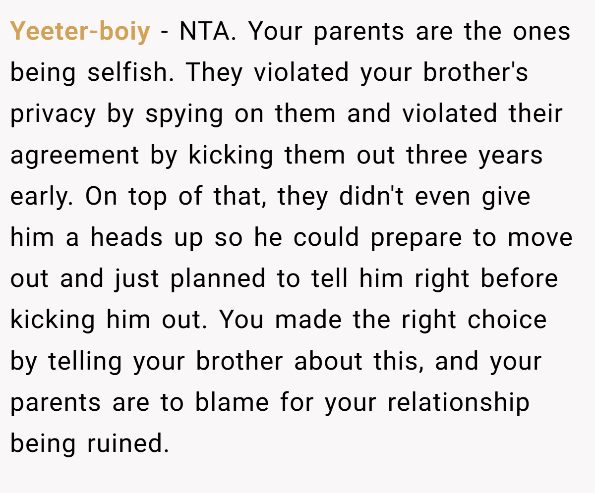 Yeeter-boiy - NTA. Your parents are the ones being selfish. They violated your brother's privacy by spying on them and violated their agreement by kicking them out three years early. On top of that, they didn't even give him a heads up so he could prepare to move out and just planned to tell him right before kicking him out. You made the right choice by telling your brother about this, and your parents are to blame for your relationship being ruined.