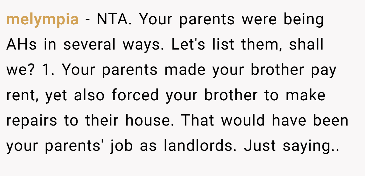 melympia - NTA. Your parents were being AHs in several ways. Let's list them, shall we? 1. Your parents made your brother pay rent, yet also forced your brother to make repairs to their house. That would have been your parents' job as landlords. Just saying..