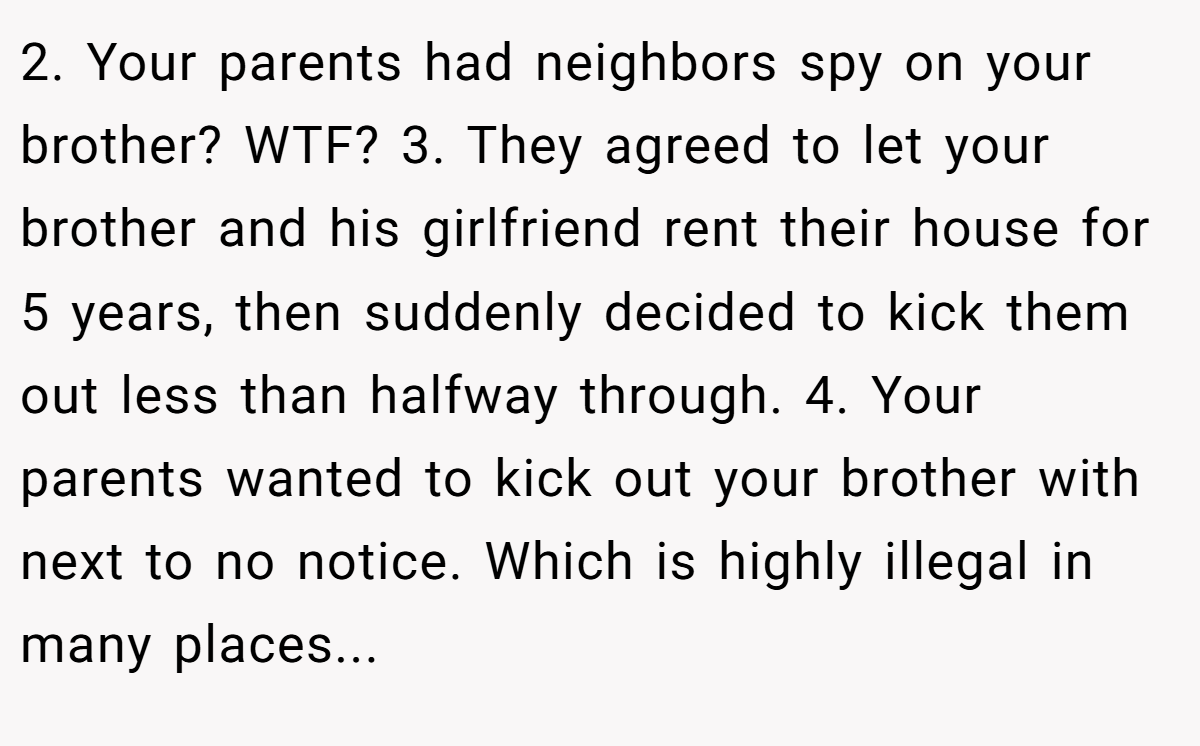 2. Your parents had neighbors spy on your brother? WTF? 3. They agreed to let your brother and his girlfriend rent their house for 5 years, then suddenly decided to kick them out less than halfway through. 4. Your parents wanted to kick out your brother with next to no notice. Which is highly illegal in many places...