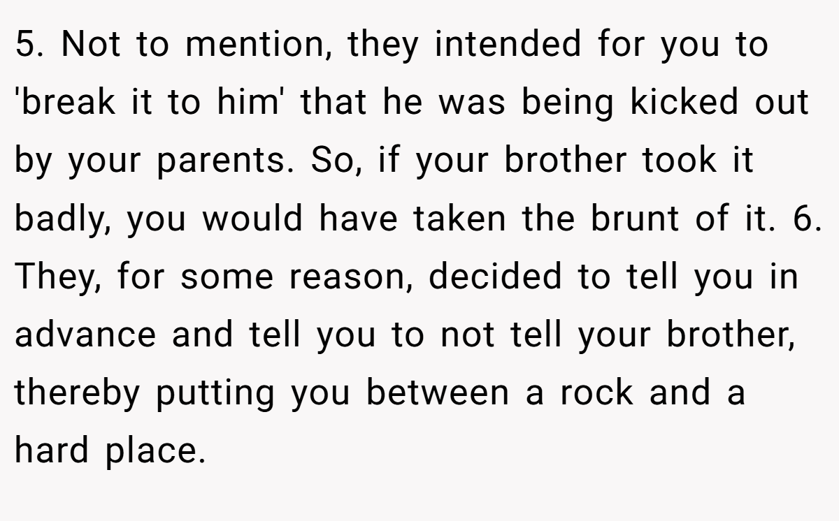 5. Not to mention, they intended for you to 'break it to him' that he was being kicked out by your parents. So, if your brother took it badly, you would have taken the brunt of it. 6. They, for some reason, decided to tell you in advance and tell you to not tell your brother, thereby putting you between a rock and a hard place.