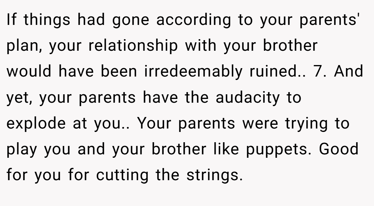 If things had gone according to your parents' plan, your relationship with your brother would have been irredeemably ruined.. 7. And yet, your parents have the audacity to explode at you.. Your parents were trying to play you and your brother like puppets. Good for you for cutting the strings.