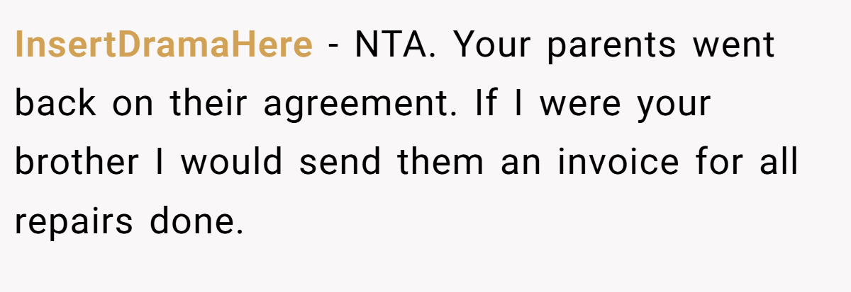 InsertDramaHere - NTA. Your parents went back on their agreement. If I were your brother I would send them an invoice for all repairs done.