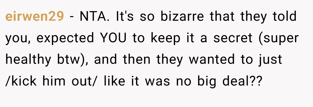 eirwen29 - NTA. It's so bizarre that they told you, expected YOU to keep it a secret (super healthy btw), and then they wanted to just /kick him out/ like it was no big deal??