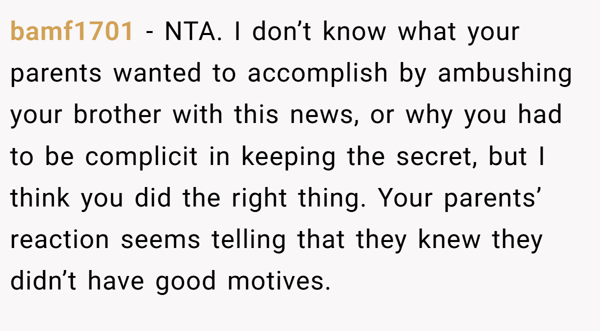 bamf1701 - NTA. I don’t know what your parents wanted to accomplish by ambushing your brother with this news, or why you had to be complicit in keeping the secret, but I think you did the right thing. Your parents’ reaction seems telling that they knew they didn’t have good motives.