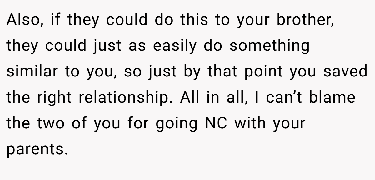 Also, if they could do this to your brother, they could just as easily do something similar to you, so just by that point you saved the right relationship. All in all, I can’t blame the two of you for going NC with your parents.
