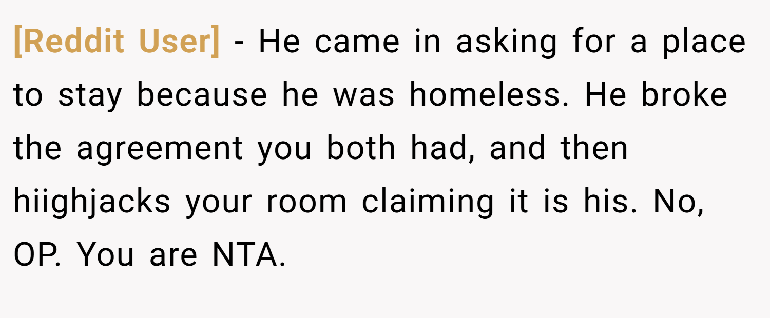 [Reddit User] − He came in asking for a place to stay because he was homeless. He broke the agreement you both had, and then hiighjacks your room claiming it is his. No, OP. You are NTA.