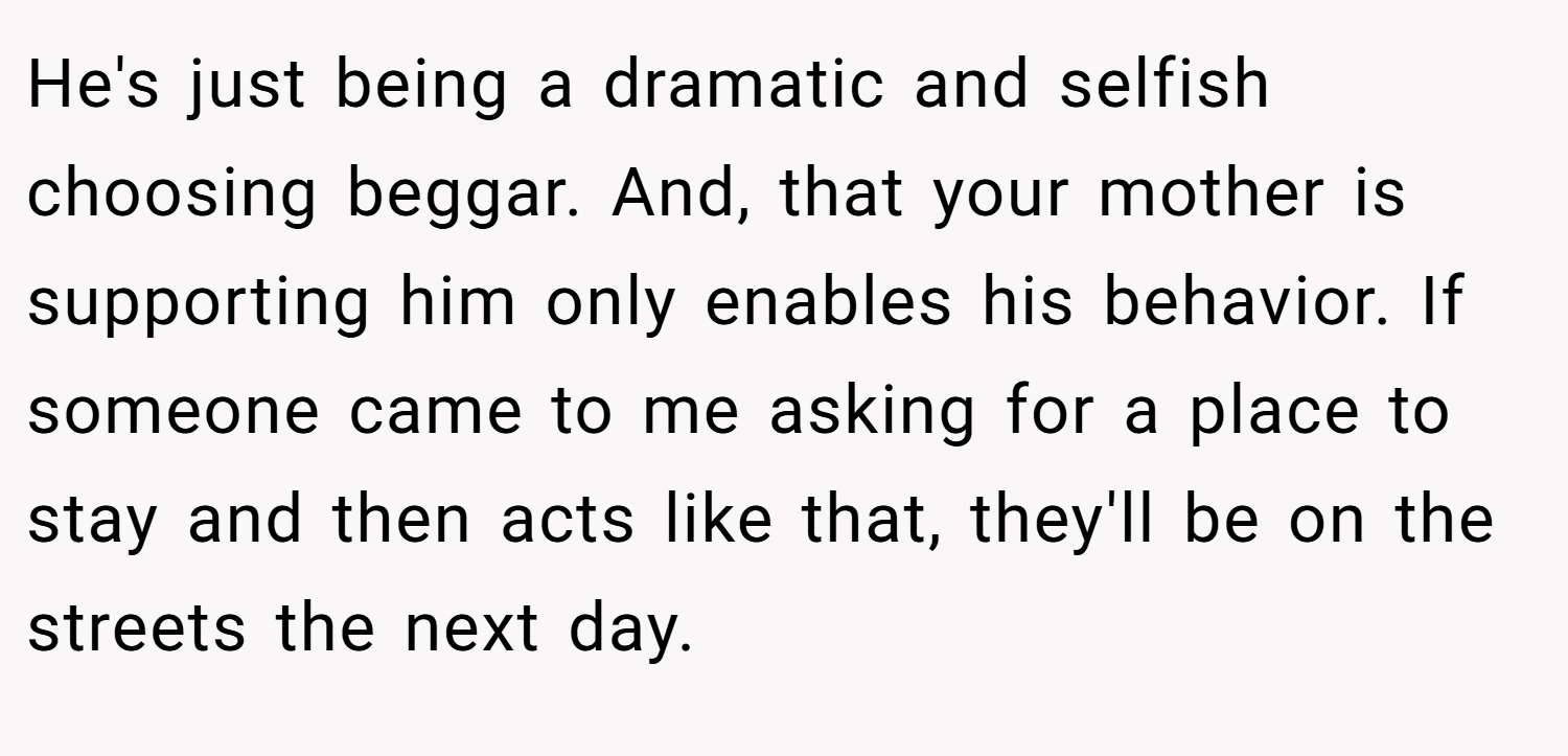 He's just being a dramatic and selfish choosing beggar. And, that your mother is supporting him only enables his behavior. If someone came to me asking for a place to stay and then acts like that, they'll be on the streets the next day.