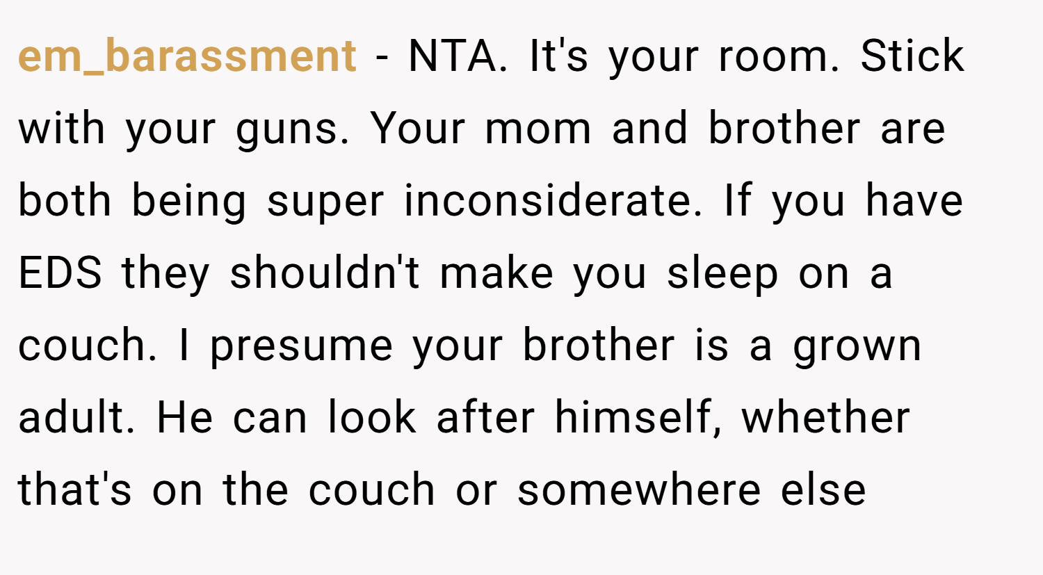 em_barassment − NTA. It's your room. Stick with your guns. Your mom and brother are both being super inconsiderate. If you have EDS they shouldn't make you sleep on a couch. I presume your brother is a grown adult. He can look after himself, whether that's on the couch or somewhere else