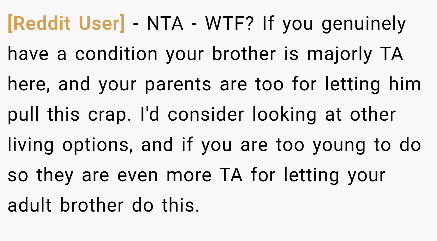 [Reddit User] − NTA - WTF? If you genuinely have a condition your brother is majorly TA here, and your parents are too for letting him pull this crap. I'd consider looking at other living options, and if you are too young to do so they are even more TA for letting your adult brother do this.