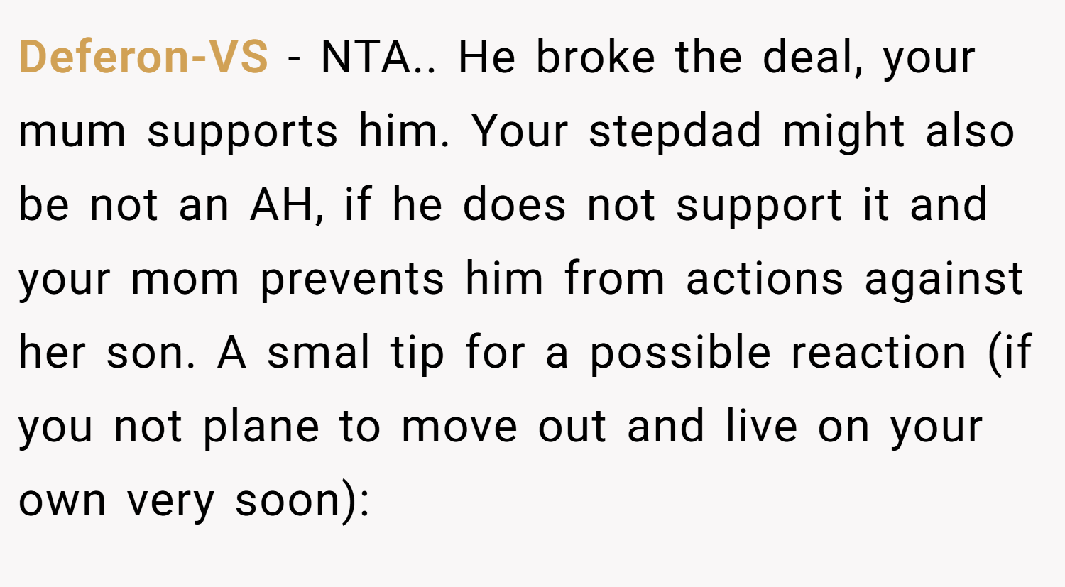 Deferon-VS − NTA.. He broke the deal, your mum supports him. Your stepdad might also be not an AH, if he does not support it and your mom prevents him from actions against her son. A smal tip for a possible reaction (if you not plane to move out and live on your own very soon):