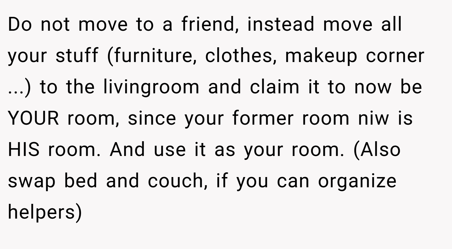 Do not move to a friend, instead move all your stuff (furniture, clothes, makeup corner ...) to the livingroom and claim it to now be YOUR room, since your former room niw is HIS room. And use it as your room. (Also swap bed and couch, if you can organize helpers)