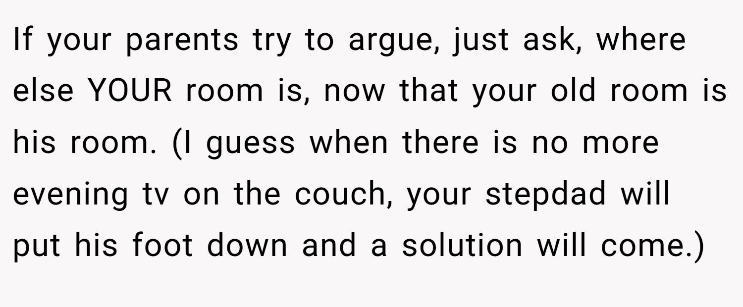 If your parents try to argue, just ask, where else YOUR room is, now that your old room is his room. (I guess when there is no more evening tv on the couch, your stepdad will put his foot down and a solution will come.)