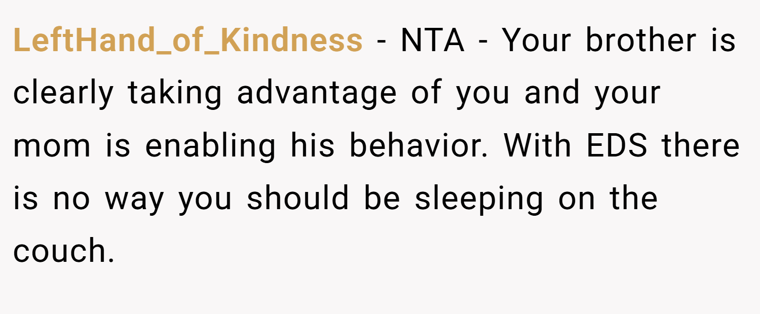 LeftHand_of_Kindness − NTA - Your brother is clearly taking advantage of you and your mom is enabling his behavior. With EDS there is no way you should be sleeping on the couch.