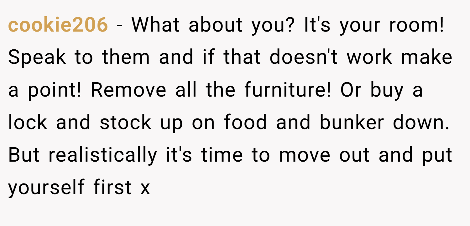 cookie206 − What about you? It's your room! Speak to them and if that doesn't work make a point! Remove all the furniture! Or buy a lock and stock up on food and bunker down. But realistically it's time to move out and put yourself first x