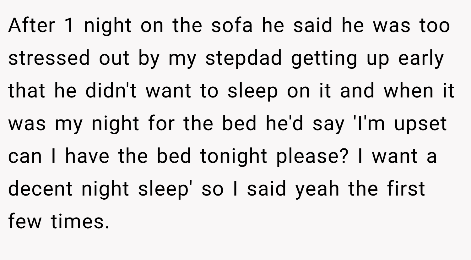After 1 night on the sofa he said he was too stressed out by my stepdad getting up early that he didn't want to sleep on it and when it was my night for the bed he'd say 'I'm upset can I have the bed tonight please? I want a decent night sleep' so I said yeah the first few times.