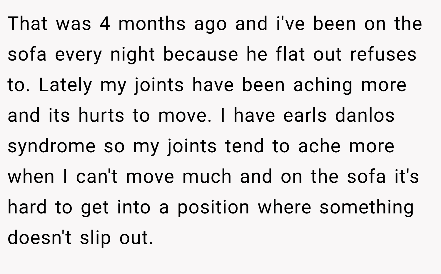 That was 4 months ago and i've been on the sofa every night because he flat out refuses to. Lately my joints have been aching more and its hurts to move. I have earls danlos syndrome so my joints tend to ache more when I can't move much and on the sofa it's hard to get into a position where something doesn't slip out.