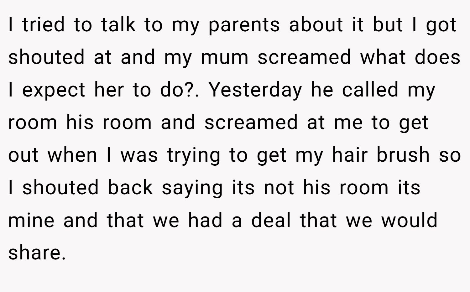 I tried to talk to my parents about it but I got shouted at and my mum screamed what does I expect her to do?. Yesterday he called my room his room and screamed at me to get out when I was trying to get my hair brush so I shouted back saying its not his room its mine and that we had a deal that we would share.