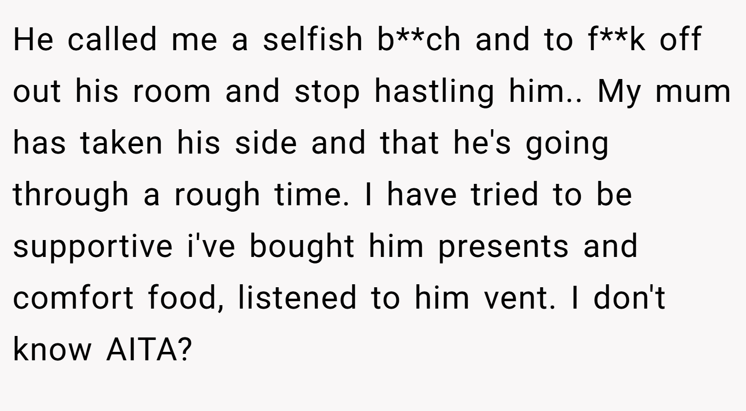 He called me a selfish b**ch and to f**k off out his room and stop hastling him.. My mum has taken his side and that he's going through a rough time. I have tried to be supportive i've bought him presents and comfort food, listened to him vent. I don't know AITA?
