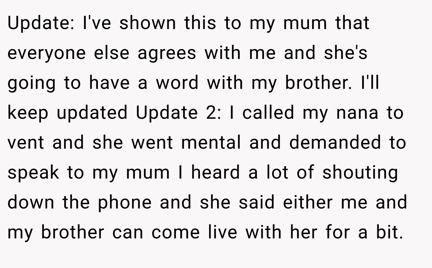Update: I've shown this to my mum that everyone else agrees with me and she's going to have a word with my brother. I'll keep updated Update 2: I called my nana to vent and she went mental and demanded to speak to my mum I heard a lot of shouting down the phone and she said either me and my brother can come live with her for a bit.