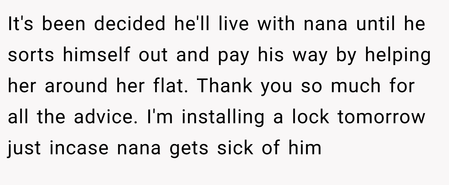 It's been decided he'll live with nana until he sorts himself out and pay his way by helping her around her flat. Thank you so much for all the advice. I'm installing a lock tomorrow just incase nana gets sick of him