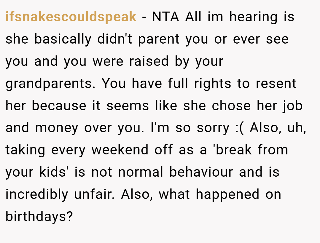 ifsnakescouldspeak − NTA All im hearing is she basically didn't parent you or ever see you and you were raised by your grandparents. You have full rights to resent her because it seems like she chose her job and money over you. I'm so sorry :( Also, uh, taking every weekend off as a 'break from your kids' is not normal behaviour and is incredibly unfair. Also, what happened on birthdays?