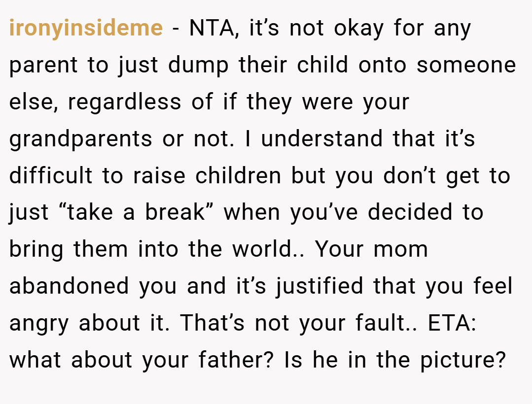 ironyinsideme − NTA, it’s not okay for any parent to just dump their child onto someone else, regardless of if they were your grandparents or not. I understand that it’s difficult to raise children but you don’t get to just “take a break” when you’ve decided to bring them into the world.. Your mom abandoned you and it’s justified that you feel angry about it. That’s not your fault.. ETA: what about your father? Is he in the picture?