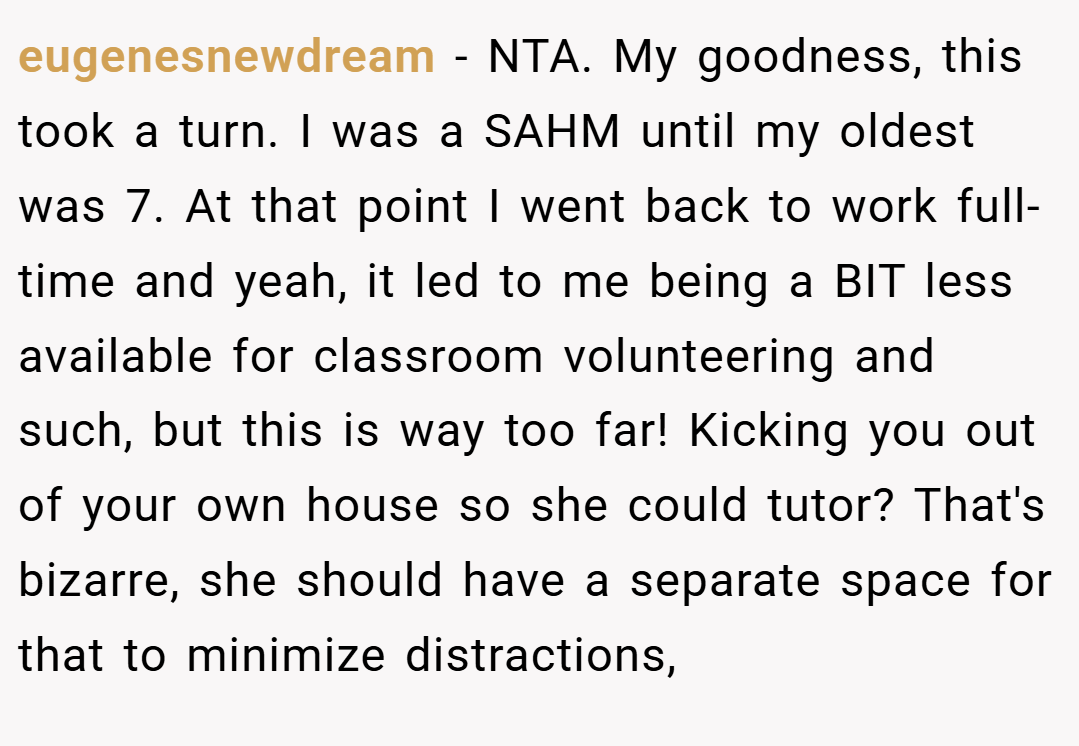 eugenesnewdream − NTA. My goodness, this took a turn. I was a SAHM until my oldest was 7. At that point I went back to work full-time and yeah, it led to me being a BIT less available for classroom volunteering and such, but this is way too far! Kicking you out of your own house so she could tutor? That's bizarre, she should have a separate space for that to minimize distractions,