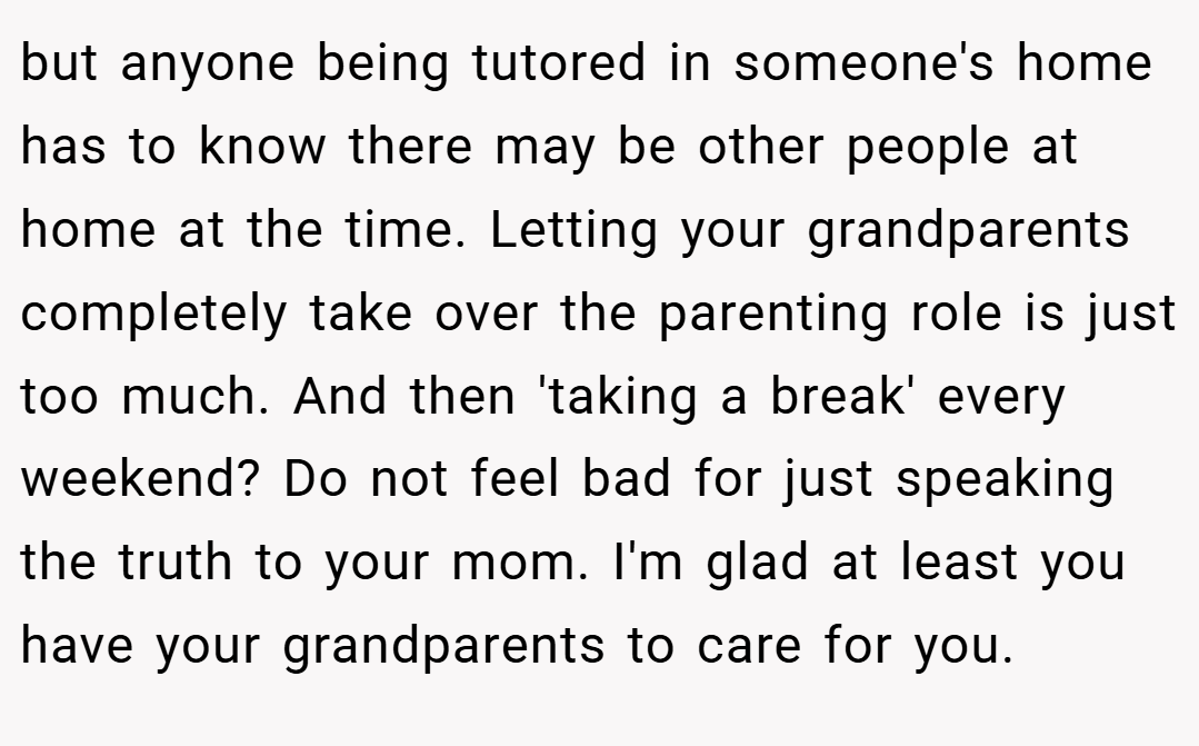 but anyone being tutored in someone's home has to know there may be other people at home at the time. Letting your grandparents completely take over the parenting role is just too much. And then 'taking a break' every weekend? Do not feel bad for just speaking the truth to your mom. I'm glad at least you have your grandparents to care for you.