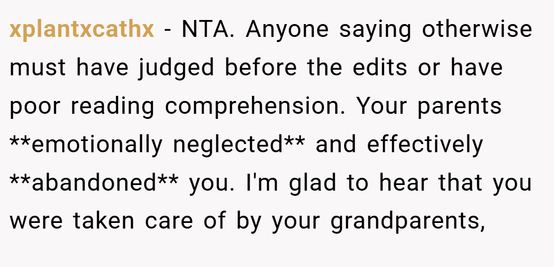 xplantxcathx − NTA. Anyone saying otherwise must have judged before the edits or have poor reading comprehension. Your parents **emotionally neglected** and effectively **abandoned** you. I'm glad to hear that you were taken care of by your grandparents,