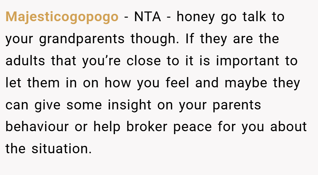 Majesticogopogo − NTA - honey go talk to your grandparents though. If they are the adults that you’re close to it is important to let them in on how you feel and maybe they can give some insight on your parents behaviour or help broker peace for you about the situation.