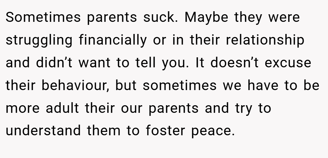 Sometimes parents suck. Maybe they were struggling financially or in their relationship and didn’t want to tell you. It doesn’t excuse their behaviour, but sometimes we have to be more adult their our parents and try to understand them to foster peace.