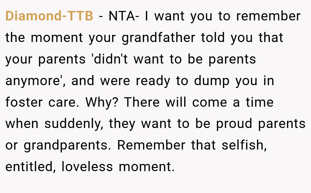Diamond-TTB − NTA- I want you to remember the moment your grandfather told you that your parents 'didn't want to be parents anymore', and were ready to dump you in foster care. Why? There will come a time when suddenly, they want to be proud parents or grandparents. Remember that selfish, entitled, loveless moment.