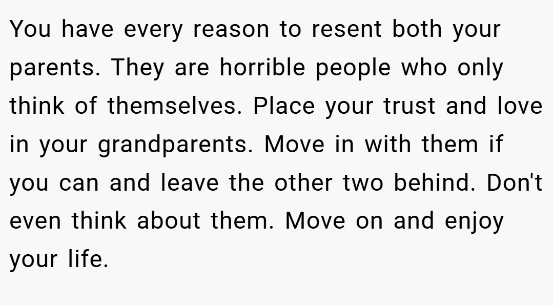 You have every reason to resent both your parents. They are horrible people who only think of themselves. Place your trust and love in your grandparents. Move in with them if you can and leave the other two behind. Don't even think about them. Move on and enjoy your life.