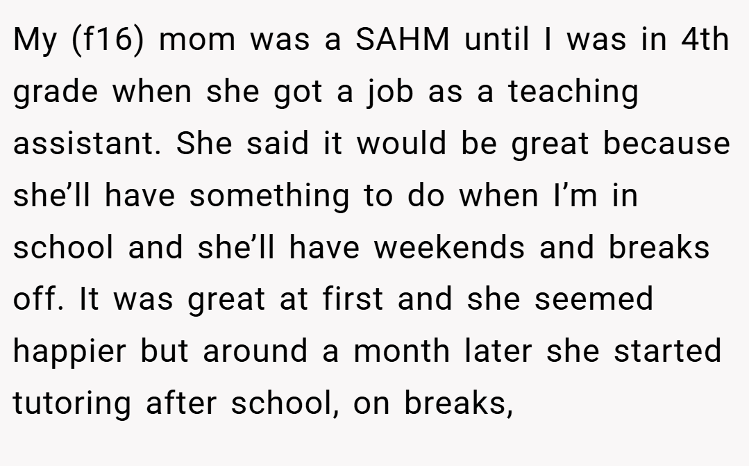 My (f16) mom was a SAHM until I was in 4th grade when she got a job as a teaching assistant. She said it would be great because she’ll have something to do when I’m in school and she’ll have weekends and breaks off. It was great at first and she seemed happier but around a month later she started tutoring after school, on breaks,