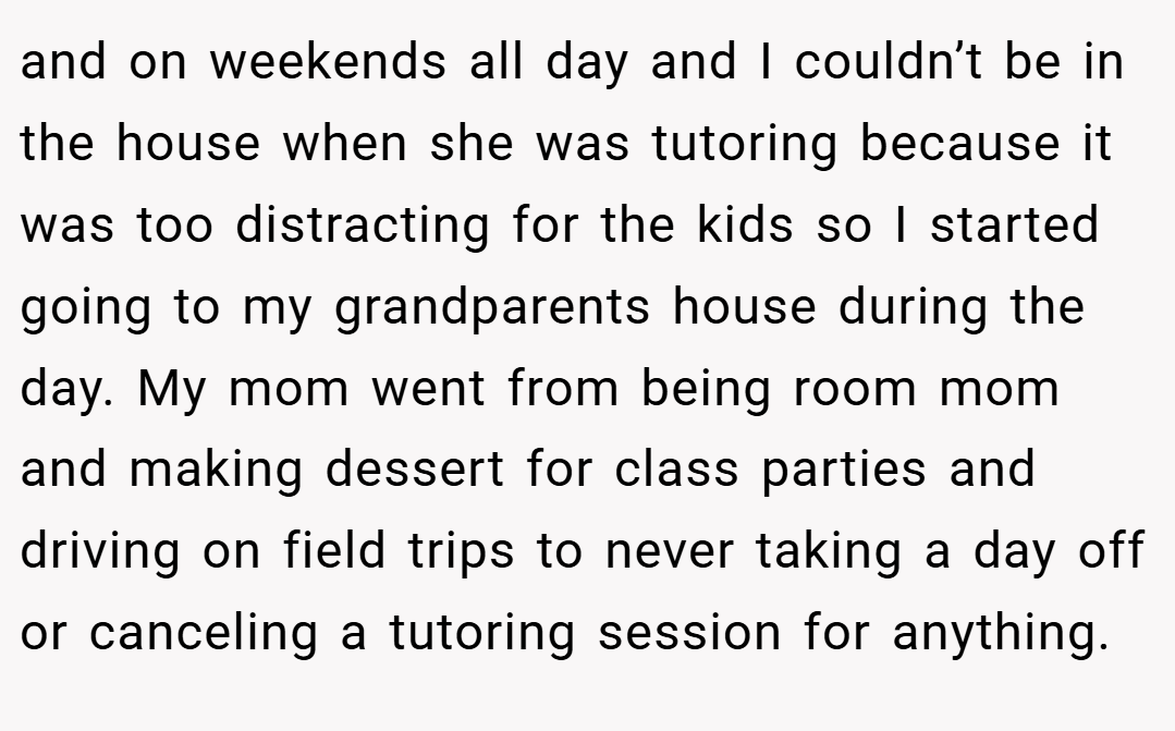 and on weekends all day and I couldn’t be in the house when she was tutoring because it was too distracting for the kids so I started going to my grandparents house during the day. My mom went from being room mom and making dessert for class parties and driving on field trips to never taking a day off or canceling a tutoring session for anything.