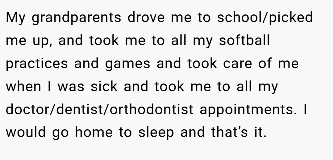 My grandparents drove me to school/picked me up, and took me to all my softball practices and games and took care of me when I was sick and took me to all my doctor/dentist/orthodontist appointments. I would go home to sleep and that’s it.
