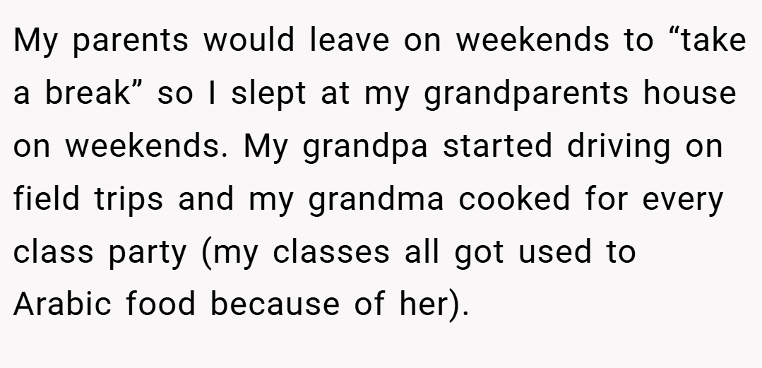 My parents would leave on weekends to “take a break” so I slept at my grandparents house on weekends. My grandpa started driving on field trips and my grandma cooked for every class party (my classes all got used to Arabic food because of her).