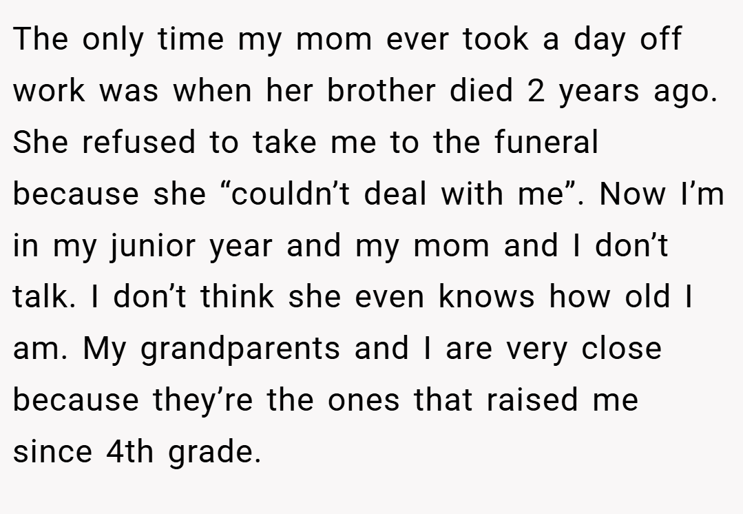 The only time my mom ever took a day off work was when her brother died 2 years ago. She refused to take me to the funeral because she “couldn’t deal with me”. Now I’m in my junior year and my mom and I don’t talk. I don’t think she even knows how old I am. My grandparents and I are very close because they’re the ones that raised me since 4th grade.