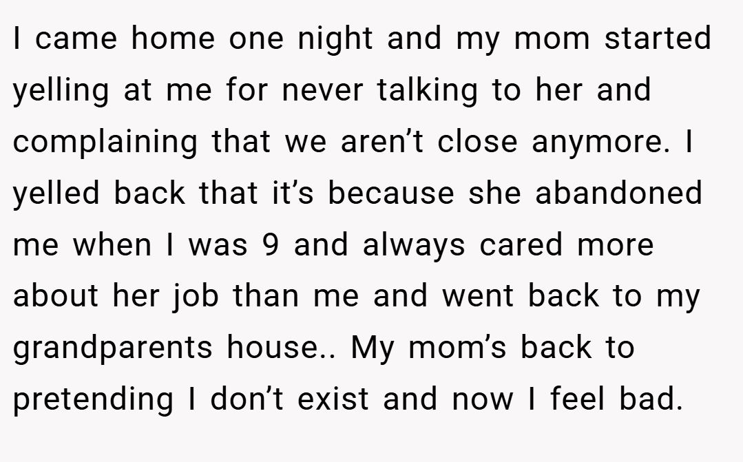 I came home one night and my mom started yelling at me for never talking to her and complaining that we aren’t close anymore. I yelled back that it’s because she abandoned me when I was 9 and always cared more about her job than me and went back to my grandparents house.. My mom’s back to pretending I don’t exist and now I feel bad.
