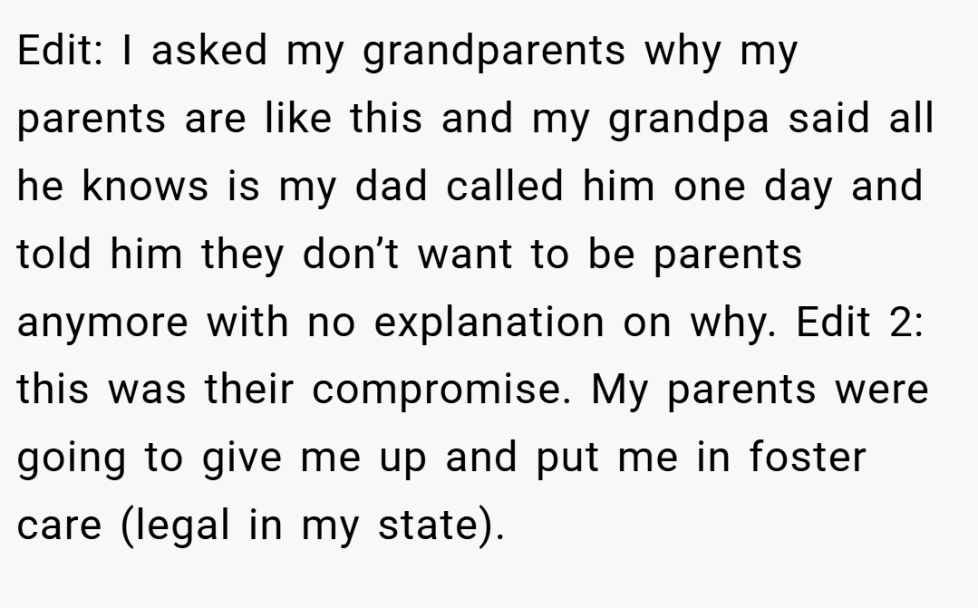 Edit: I asked my grandparents why my parents are like this and my grandpa said all he knows is my dad called him one day and told him they don’t want to be parents anymore with no explanation on why. Edit 2: this was their compromise. My parents were going to give me up and put me in foster care (legal in my state).