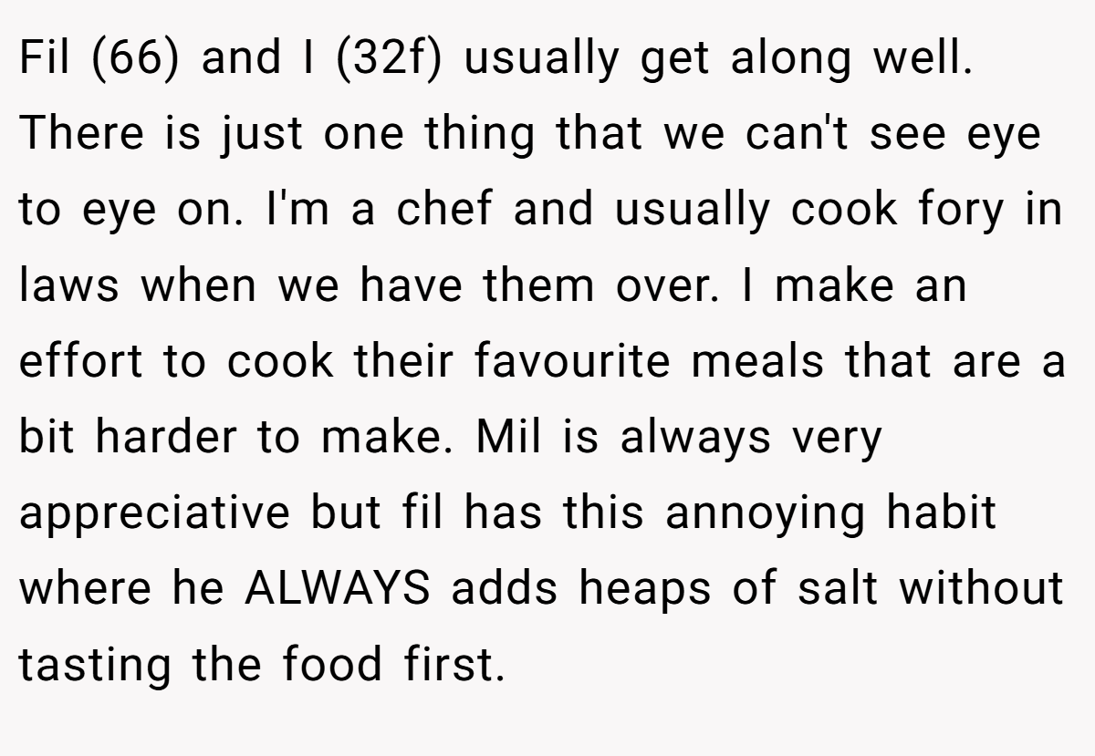 Fil (66) and I (32f) usually get along well. There is just one thing that we can't see eye to eye on. I'm a chef and usually cook fory in laws when we have them over. I make an effort to cook their favourite meals that are a bit harder to make. Mil is always very appreciative but fil has this annoying habit where he ALWAYS adds heaps of salt without tasting the food first.