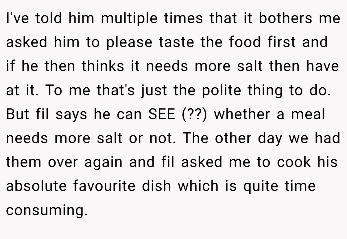 I've told him multiple times that it bothers me asked him to please taste the food first and if he then thinks it needs more salt then have at it. To me that's just the polite thing to do. But fil says he can SEE (??) whether a meal needs more salt or not. The other day we had them over again and fil asked me to cook his absolute favourite dish which is quite time consuming.