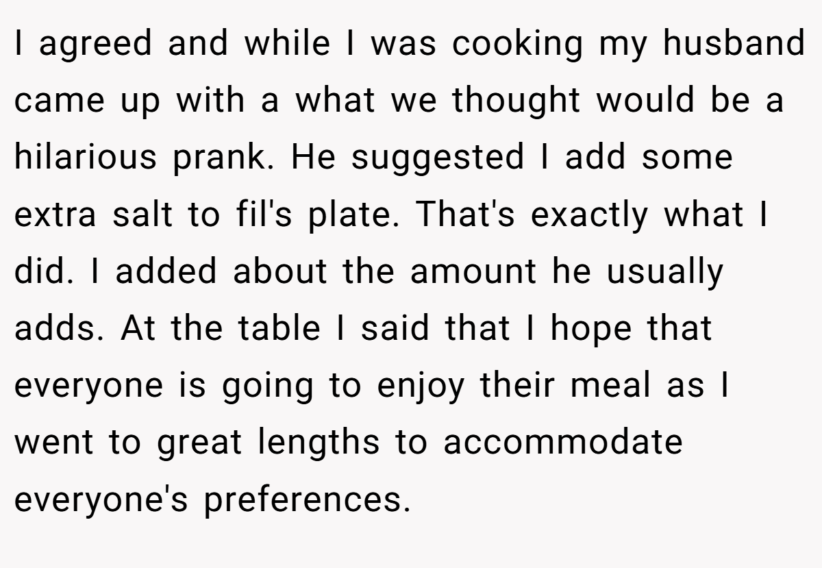 I agreed and while I was cooking my husband came up with a what we thought would be a hilarious prank. He suggested I add some extra salt to fil's plate. That's exactly what I did. I added about the amount he usually adds. At the table I said that I hope that everyone is going to enjoy their meal as I went to great lengths to accommodate everyone's preferences.