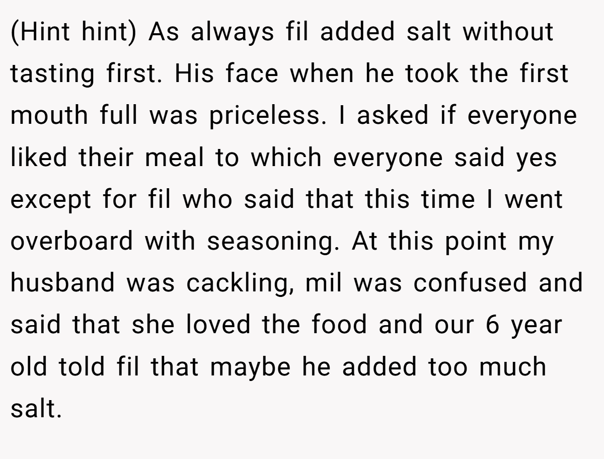 (Hint hint) As always fil added salt without tasting first. His face when he took the first mouth full was priceless. I asked if everyone liked their meal to which everyone said yes except for fil who said that this time I went overboard with seasoning. At this point my husband was cackling, mil was confused and said that she loved the food and our 6 year old told fil that maybe he added too much salt.