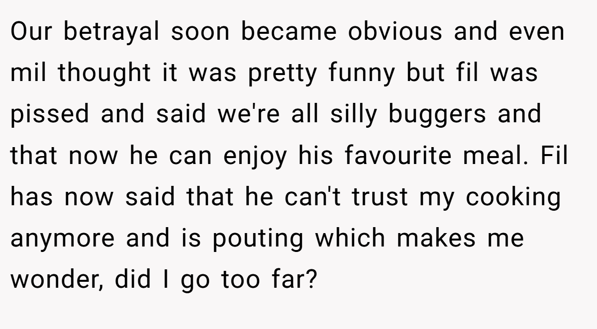 Our betrayal soon became obvious and even mil thought it was pretty funny but fil was pissed and said we're all silly buggers and that now he can enjoy his favourite meal. Fil has now said that he can't trust my cooking anymore and is pouting which makes me wonder, did I go too far?