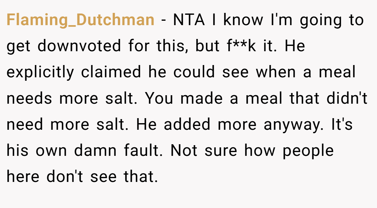 Flaming_Dutchman − NTA I know I'm going to get downvoted for this, but f**k it. He explicitly claimed he could see when a meal needs more salt. You made a meal that didn't need more salt. He added more anyway. It's his own damn fault. Not sure how people here don't see that.