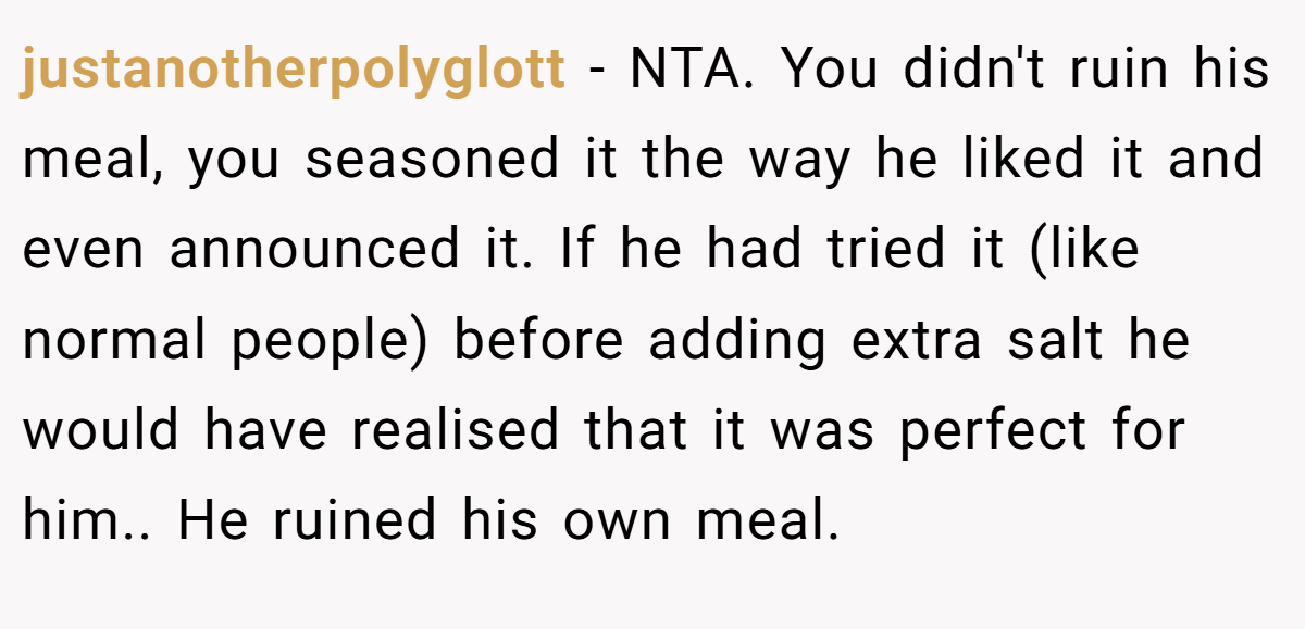justanotherpolyglott − NTA. You didn't ruin his meal, you seasoned it the way he liked it and even announced it. If he had tried it (like normal people) before adding extra salt he would have realised that it was perfect for him.. He ruined his own meal.