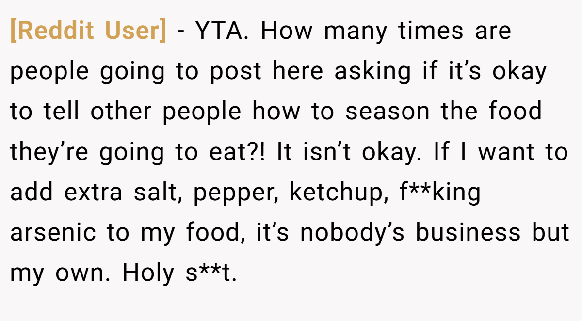 [Reddit User] − YTA. How many times are people going to post here asking if it’s okay to tell other people how to season the food they’re going to eat?! It isn’t okay. If I want to add extra salt, pepper, ketchup, f**king arsenic to my food, it’s nobody’s business but my own. Holy s**t.